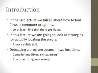 Introduction
• In the last lecture we talked about how to find
flaws in computer programs.
• Or at least, find that there are flaws.
• In this lecture we are going to look at strategies
for actually locating the errors.
• A more subtle skill.
• Debugging a program occurs in two locations.
• Compile time (fixing syntax errors)
• Run time (fixing logic errors)
 