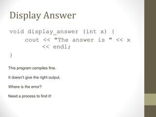 Display Answer
void display_answer (int x) {
cout << "The answer is " << x
<< endl;
}
This program compiles fine.
It doesn’t give the right output.
Where is the error?
Need a process to find it!
 