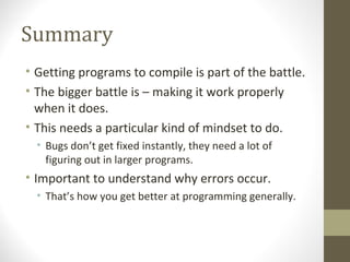 Summary
• Getting programs to compile is part of the battle.
• The bigger battle is – making it work properly
when it does.
• This needs a particular kind of mindset to do.
• Bugs don’t get fixed instantly, they need a lot of
figuring out in larger programs.
• Important to understand why errors occur.
• That’s how you get better at programming generally.
 