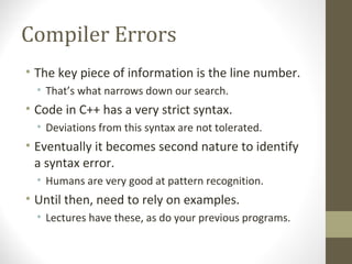 Compiler Errors
• The key piece of information is the line number.
• That’s what narrows down our search.
• Code in C++ has a very strict syntax.
• Deviations from this syntax are not tolerated.
• Eventually it becomes second nature to identify
a syntax error.
• Humans are very good at pattern recognition.
• Until then, need to rely on examples.
• Lectures have these, as do your previous programs.
 