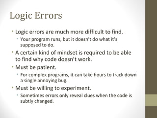 Logic Errors
• Logic errors are much more difficult to find.
• Your program runs, but it doesn’t do what it’s
supposed to do.
• A certain kind of mindset is required to be able
to find why code doesn’t work.
• Must be patient.
• For complex programs, it can take hours to track down
a single annoying bug.
• Must be willing to experiment.
• Sometimes errors only reveal clues when the code is
subtly changed.
 