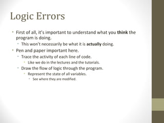Logic Errors
• First of all, it’s important to understand what you think the
program is doing.
• This won’t necessarily be what it is actually doing.
• Pen and paper important here.
• Trace the activity of each line of code.
• Like we do in the lectures and the tutorials.
• Draw the flow of logic through the program.
• Represent the state of all variables.
• See where they are modified.
 