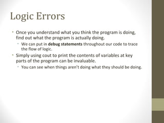 Logic Errors
• Once you understand what you think the program is doing,
find out what the program is actually doing.
• We can put in debug statements throughout our code to trace
the flow of logic.
• Simply using cout to print the contents of variables at key
parts of the program can be invaluable.
• You can see when things aren’t doing what they should be doing.
 