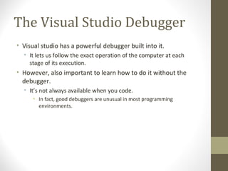 The Visual Studio Debugger
• Visual studio has a powerful debugger built into it.
• It lets us follow the exact operation of the computer at each
stage of its execution.
• However, also important to learn how to do it without the
debugger.
• It’s not always available when you code.
• In fact, good debuggers are unusual in most programming
environments.
 