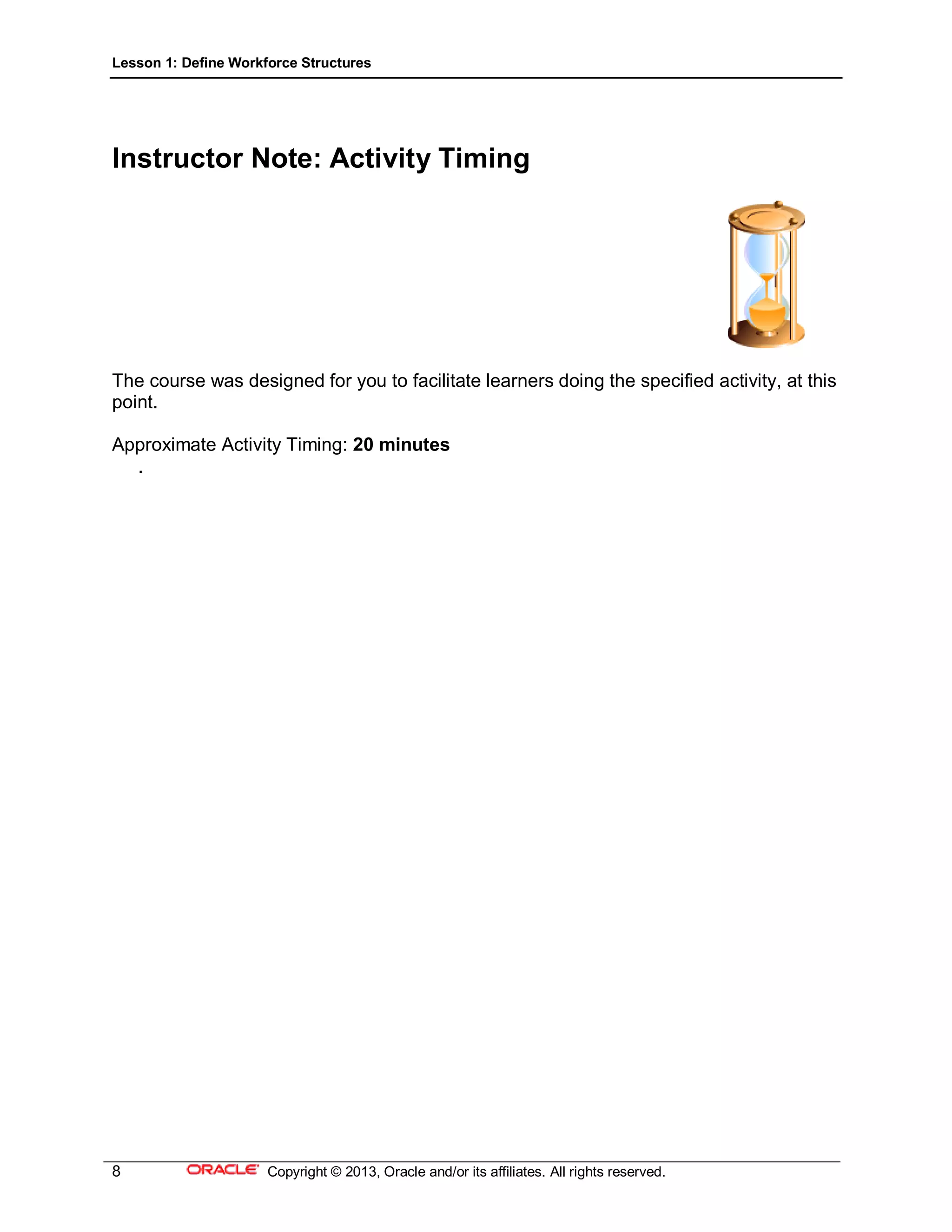 Lesson 1: Define Workforce Structures
8 Copyright © 2013, Oracle and/or its affiliates. All rights reserved.
Instructor Note: Activity Timing
The course was designed for you to facilitate learners doing the specified activity, at this
point.
Approximate Activity Timing: 20 minutes
.
 
