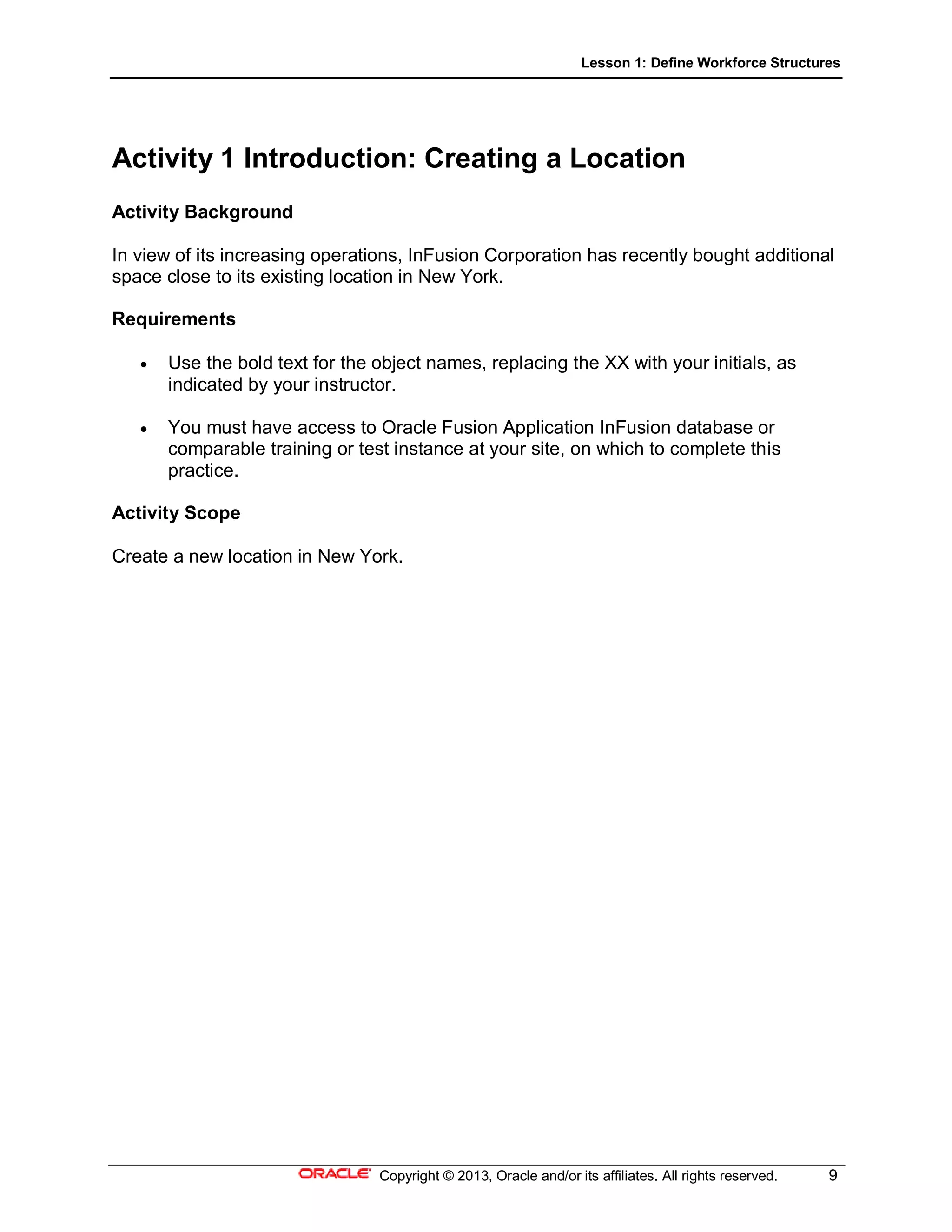 Lesson 1: Define Workforce Structures
Copyright © 2013, Oracle and/or its affiliates. All rights reserved. 9
Activity 1 Introduction: Creating a Location
Activity Background
In view of its increasing operations, InFusion Corporation has recently bought additional
space close to its existing location in New York.
Requirements
 Use the bold text for the object names, replacing the XX with your initials, as
indicated by your instructor.
 You must have access to Oracle Fusion Application InFusion database or
comparable training or test instance at your site, on which to complete this
practice.
Activity Scope
Create a new location in New York.
 