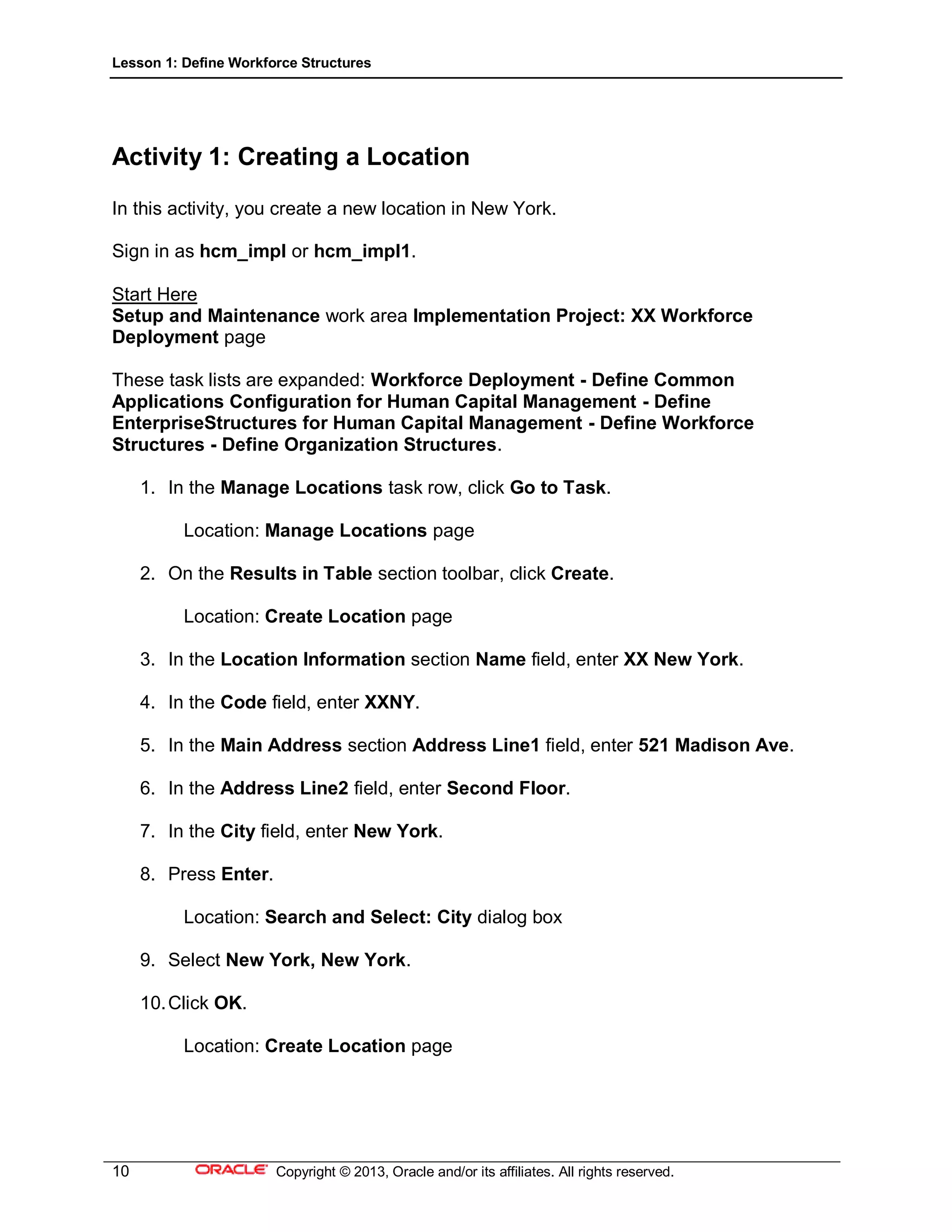 Lesson 1: Define Workforce Structures
10 Copyright © 2013, Oracle and/or its affiliates. All rights reserved.
Activity 1: Creating a Location
In this activity, you create a new location in New York.
Sign in as hcm_impl or hcm_impl1.
Start Here
Setup and Maintenance work area Implementation Project: XX Workforce
Deployment page
These task lists are expanded: Workforce Deployment - Define Common
Applications Configuration for Human Capital Management - Define
EnterpriseStructures for Human Capital Management - Define Workforce
Structures - Define Organization Structures.
1. In the Manage Locations task row, click Go to Task.
Location: Manage Locations page
2. On the Results in Table section toolbar, click Create.
Location: Create Location page
3. In the Location Information section Name field, enter XX New York.
4. In the Code field, enter XXNY.
5. In the Main Address section Address Line1 field, enter 521 Madison Ave.
6. In the Address Line2 field, enter Second Floor.
7. In the City field, enter New York.
8. Press Enter.
Location: Search and Select: City dialog box
9. Select New York, New York.
10.Click OK.
Location: Create Location page
 