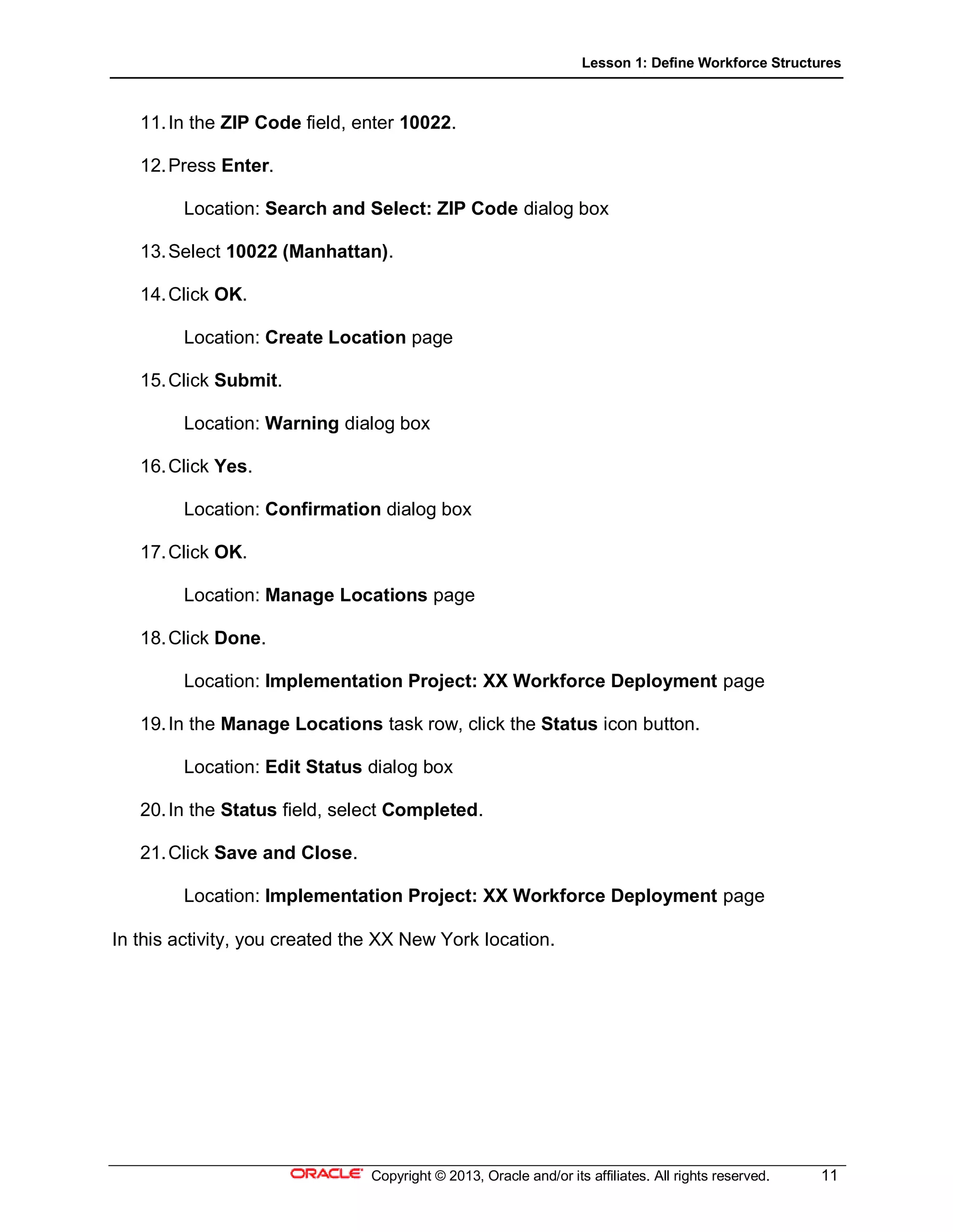 Lesson 1: Define Workforce Structures
Copyright © 2013, Oracle and/or its affiliates. All rights reserved. 11
11.In the ZIP Code field, enter 10022.
12.Press Enter.
Location: Search and Select: ZIP Code dialog box
13.Select 10022 (Manhattan).
14.Click OK.
Location: Create Location page
15.Click Submit.
Location: Warning dialog box
16.Click Yes.
Location: Confirmation dialog box
17.Click OK.
Location: Manage Locations page
18.Click Done.
Location: Implementation Project: XX Workforce Deployment page
19.In the Manage Locations task row, click the Status icon button.
Location: Edit Status dialog box
20.In the Status field, select Completed.
21.Click Save and Close.
Location: Implementation Project: XX Workforce Deployment page
In this activity, you created the XX New York location.
 