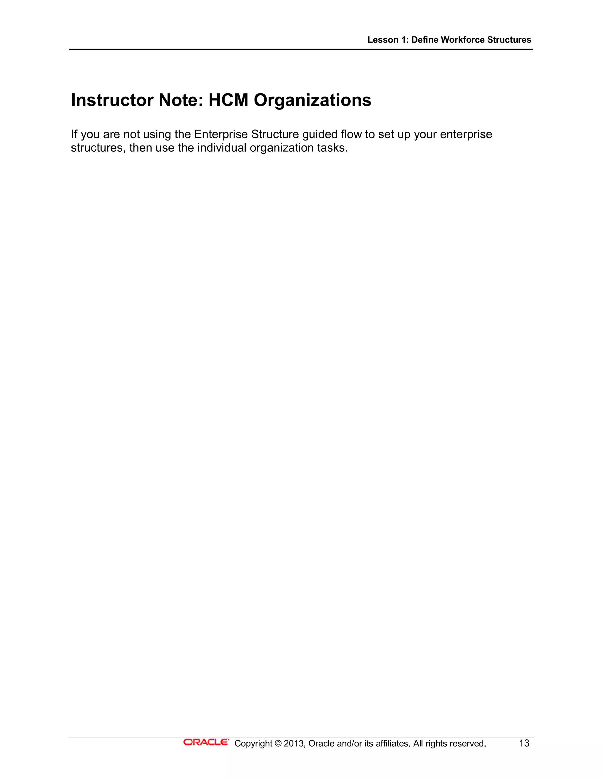 Lesson 1: Define Workforce Structures
Copyright © 2013, Oracle and/or its affiliates. All rights reserved. 13
Instructor Note: HCM Organizations
If you are not using the Enterprise Structure guided flow to set up your enterprise
structures, then use the individual organization tasks.
 