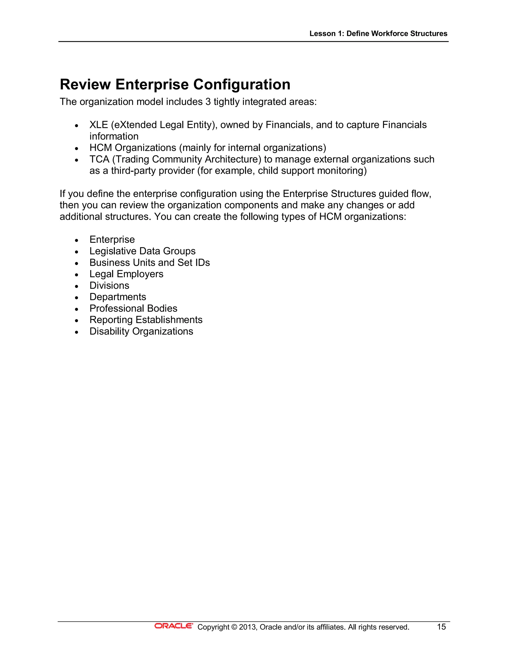 Lesson 1: Define Workforce Structures
Copyright © 2013, Oracle and/or its affiliates. All rights reserved. 15
Review Enterprise Configuration
The organization model includes 3 tightly integrated areas:
 XLE (eXtended Legal Entity), owned by Financials, and to capture Financials
information
 HCM Organizations (mainly for internal organizations)
 TCA (Trading Community Architecture) to manage external organizations such
as a third-party provider (for example, child support monitoring)
If you define the enterprise configuration using the Enterprise Structures guided flow,
then you can review the organization components and make any changes or add
additional structures. You can create the following types of HCM organizations:
 Enterprise
 Legislative Data Groups
 Business Units and Set IDs
 Legal Employers
 Divisions
 Departments
 Professional Bodies
 Reporting Establishments
 Disability Organizations
 