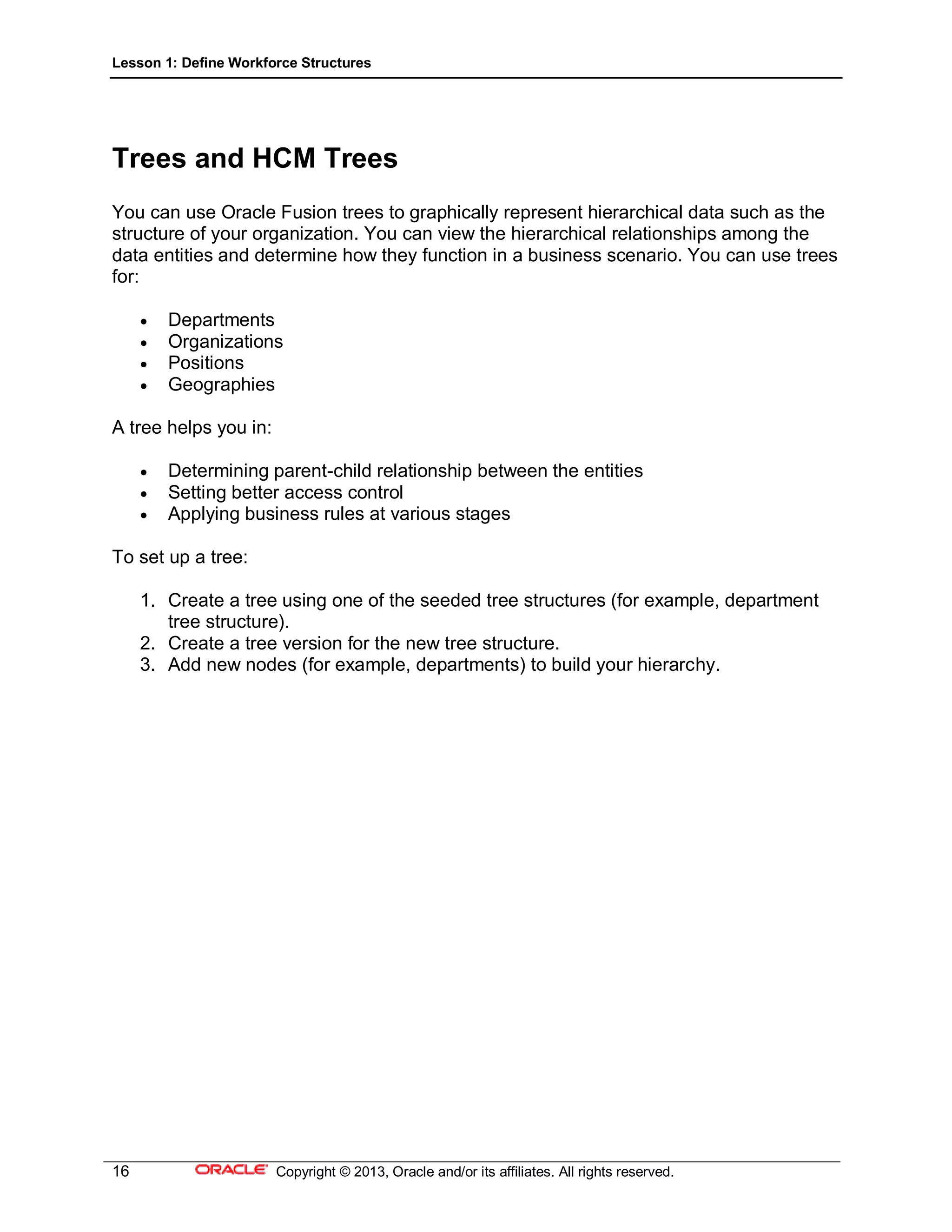 Lesson 1: Define Workforce Structures
16 Copyright © 2013, Oracle and/or its affiliates. All rights reserved.
Trees and HCM Trees
You can use Oracle Fusion trees to graphically represent hierarchical data such as the
structure of your organization. You can view the hierarchical relationships among the
data entities and determine how they function in a business scenario. You can use trees
for:
 Departments
 Organizations
 Positions
 Geographies
A tree helps you in:
 Determining parent-child relationship between the entities
 Setting better access control
 Applying business rules at various stages
To set up a tree:
1. Create a tree using one of the seeded tree structures (for example, department
tree structure).
2. Create a tree version for the new tree structure.
3. Add new nodes (for example, departments) to build your hierarchy.
 