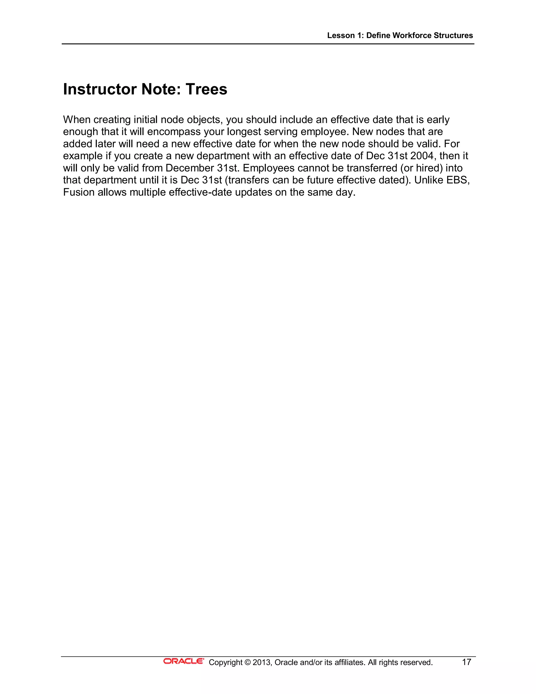 Lesson 1: Define Workforce Structures
Copyright © 2013, Oracle and/or its affiliates. All rights reserved. 17
Instructor Note: Trees
When creating initial node objects, you should include an effective date that is early
enough that it will encompass your longest serving employee. New nodes that are
added later will need a new effective date for when the new node should be valid. For
example if you create a new department with an effective date of Dec 31st 2004, then it
will only be valid from December 31st. Employees cannot be transferred (or hired) into
that department until it is Dec 31st (transfers can be future effective dated). Unlike EBS,
Fusion allows multiple effective-date updates on the same day.
 