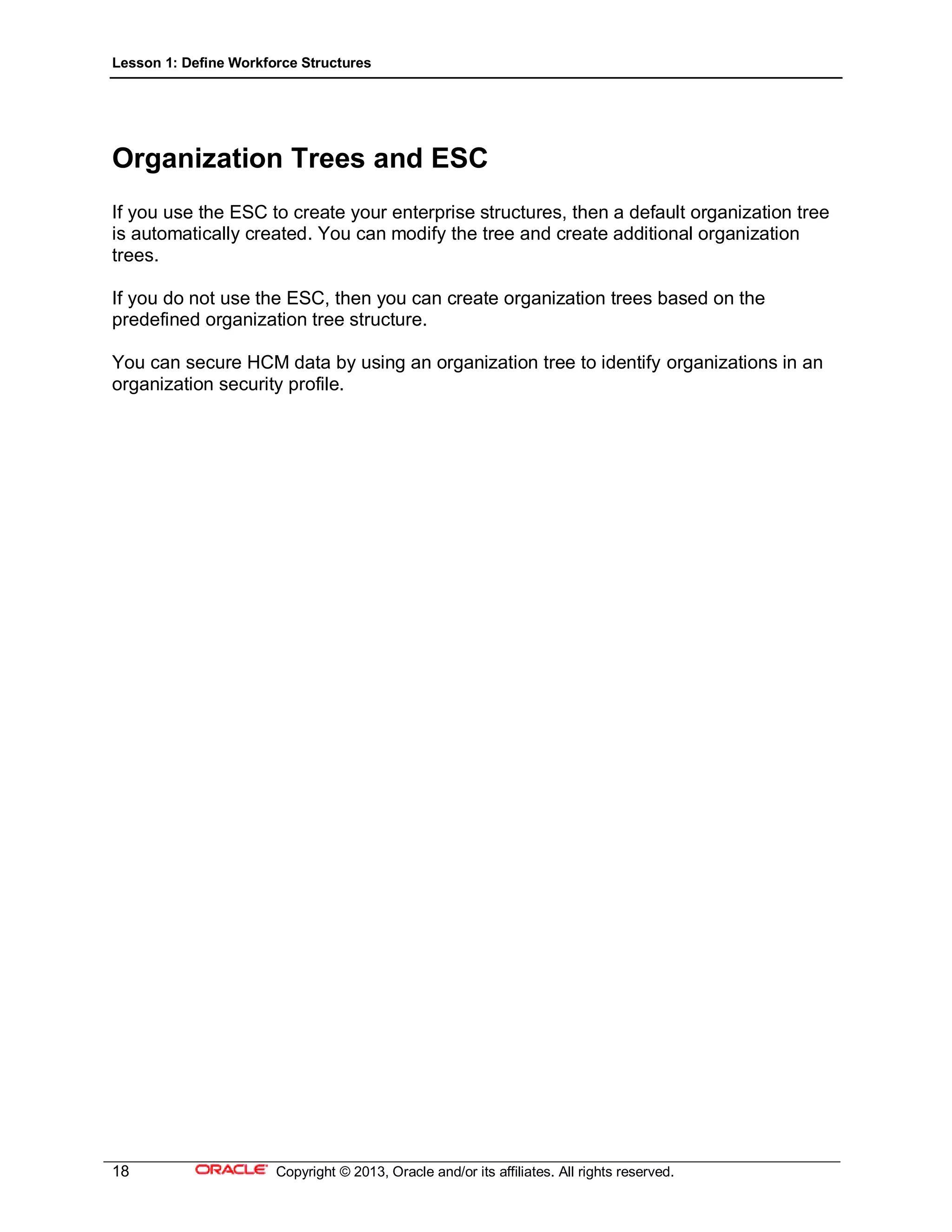 Lesson 1: Define Workforce Structures
18 Copyright © 2013, Oracle and/or its affiliates. All rights reserved.
Organization Trees and ESC
If you use the ESC to create your enterprise structures, then a default organization tree
is automatically created. You can modify the tree and create additional organization
trees.
If you do not use the ESC, then you can create organization trees based on the
predefined organization tree structure.
You can secure HCM data by using an organization tree to identify organizations in an
organization security profile.
 