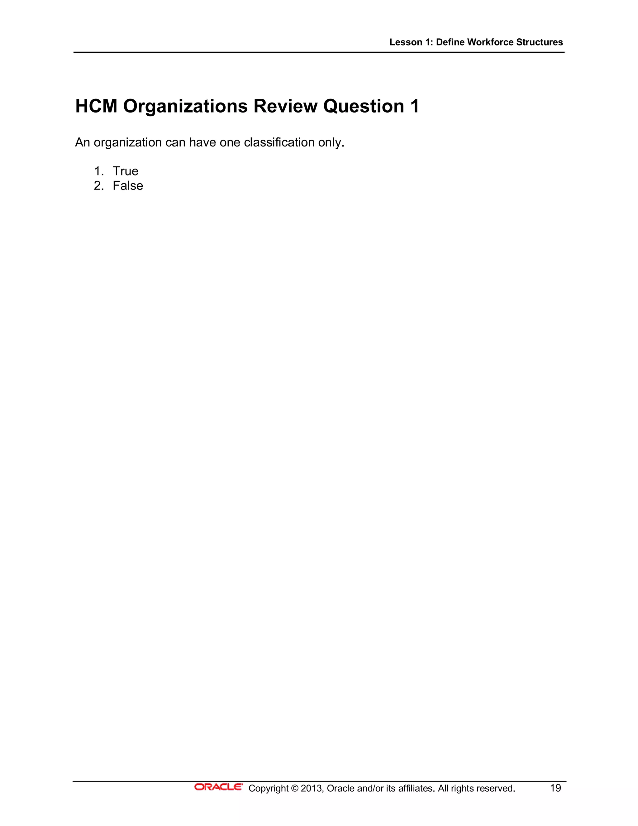 Lesson 1: Define Workforce Structures
Copyright © 2013, Oracle and/or its affiliates. All rights reserved. 19
HCM Organizations Review Question 1
An organization can have one classification only.
1. True
2. False
 