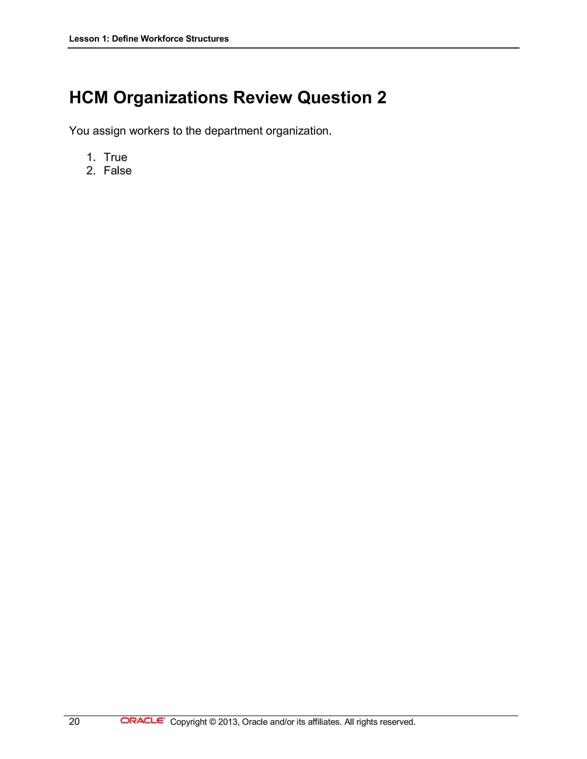 Lesson 1: Define Workforce Structures
20 Copyright © 2013, Oracle and/or its affiliates. All rights reserved.
HCM Organizations Review Question 2
You assign workers to the department organization.
1. True
2. False
 