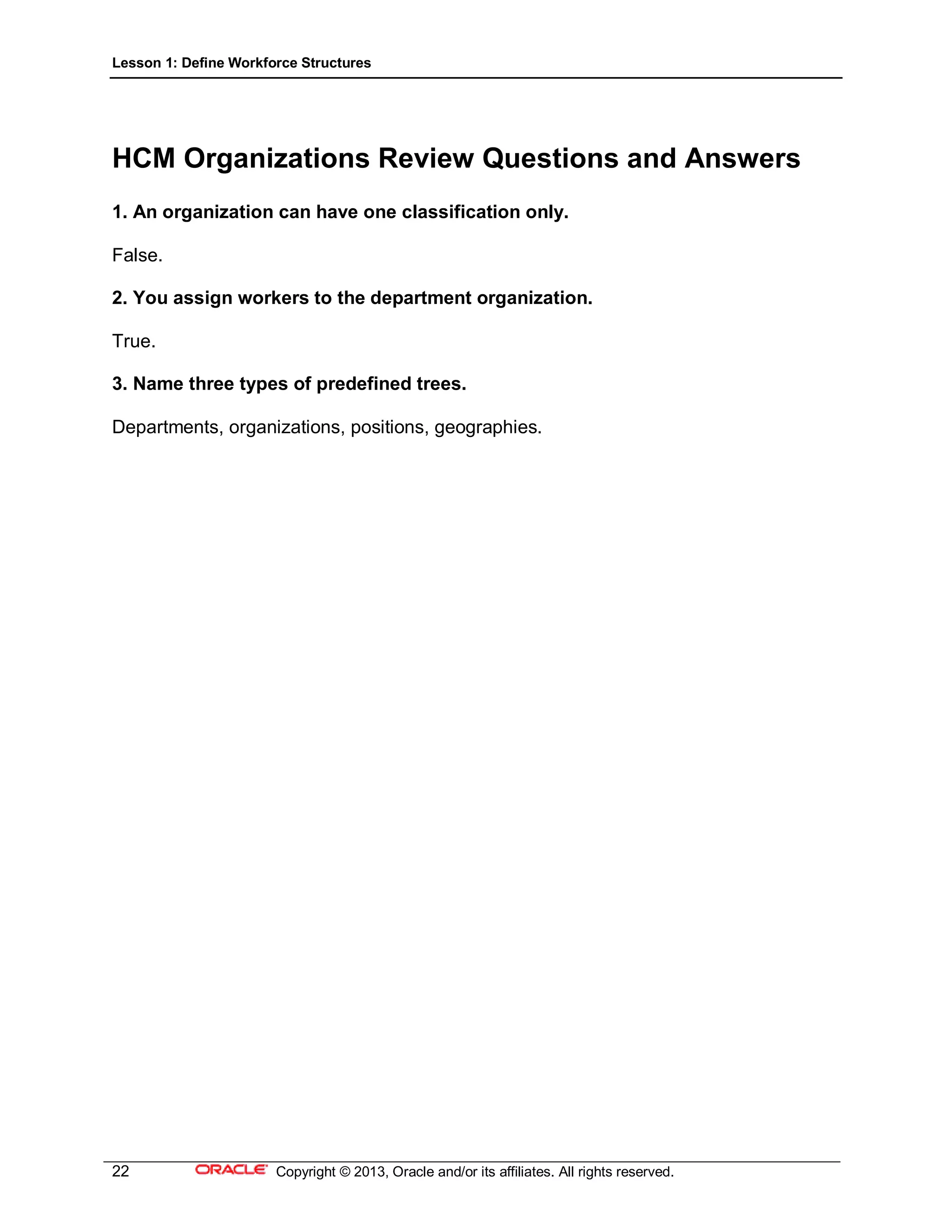 Lesson 1: Define Workforce Structures
22 Copyright © 2013, Oracle and/or its affiliates. All rights reserved.
HCM Organizations Review Questions and Answers
1. An organization can have one classification only.
False.
2. You assign workers to the department organization.
True.
3. Name three types of predefined trees.
Departments, organizations, positions, geographies.
 