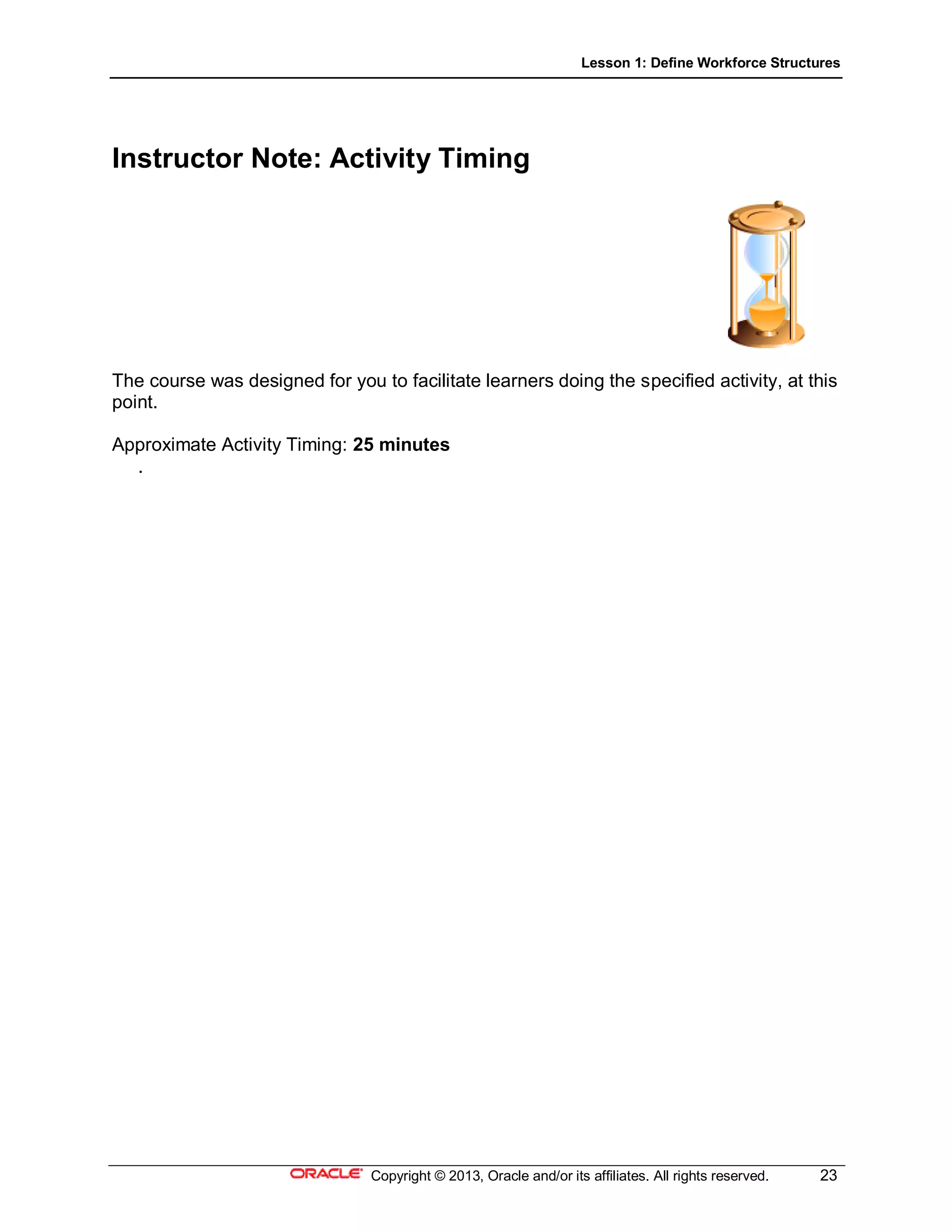 Lesson 1: Define Workforce Structures
Copyright © 2013, Oracle and/or its affiliates. All rights reserved. 23
Instructor Note: Activity Timing
The course was designed for you to facilitate learners doing the specified activity, at this
point.
Approximate Activity Timing: 25 minutes
.
 
