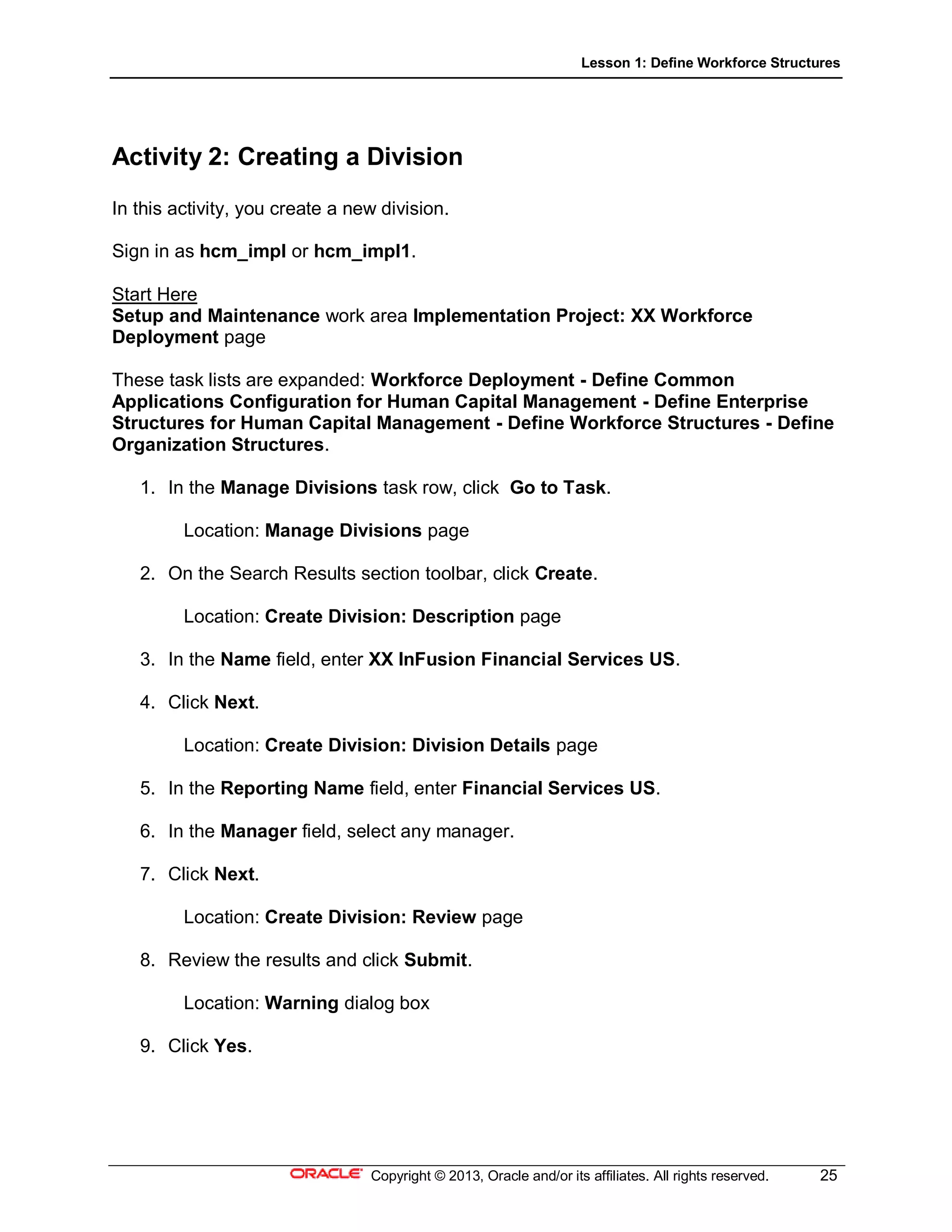 Lesson 1: Define Workforce Structures
Copyright © 2013, Oracle and/or its affiliates. All rights reserved. 25
Activity 2: Creating a Division
In this activity, you create a new division.
Sign in as hcm_impl or hcm_impl1.
Start Here
Setup and Maintenance work area Implementation Project: XX Workforce
Deployment page
These task lists are expanded: Workforce Deployment - Define Common
Applications Configuration for Human Capital Management - Define Enterprise
Structures for Human Capital Management - Define Workforce Structures - Define
Organization Structures.
1. In the Manage Divisions task row, click Go to Task.
Location: Manage Divisions page
2. On the Search Results section toolbar, click Create.
Location: Create Division: Description page
3. In the Name field, enter XX InFusion Financial Services US.
4. Click Next.
Location: Create Division: Division Details page
5. In the Reporting Name field, enter Financial Services US.
6. In the Manager field, select any manager.
7. Click Next.
Location: Create Division: Review page
8. Review the results and click Submit.
Location: Warning dialog box
9. Click Yes.
 