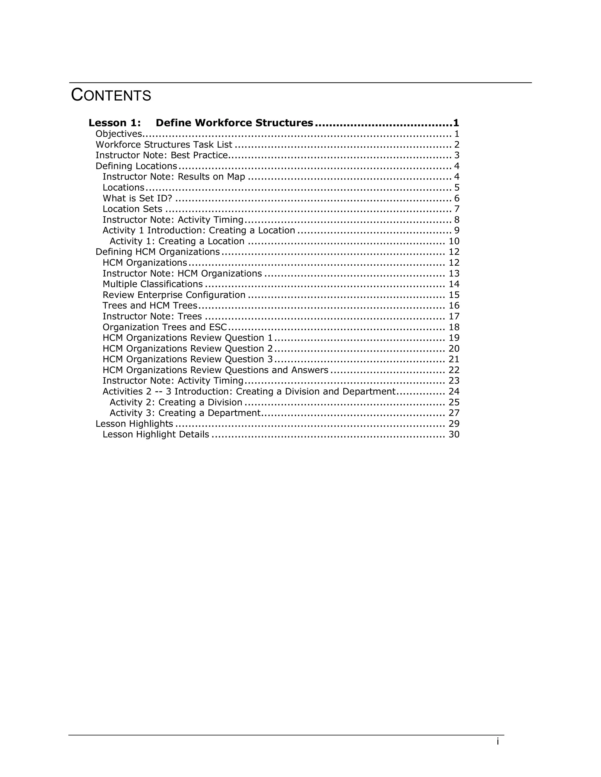 i
CONTENTS
Lesson 1: Define Workforce Structures.......................................1
Objectives.............................................................................................. 1
Workforce Structures Task List .................................................................. 2
Instructor Note: Best Practice.................................................................... 3
Defining Locations................................................................................... 4
Instructor Note: Results on Map .............................................................. 4
Locations............................................................................................. 5
What is Set ID? .................................................................................... 6
Location Sets ....................................................................................... 7
Instructor Note: Activity Timing............................................................... 8
Activity 1 Introduction: Creating a Location ............................................... 9
Activity 1: Creating a Location ............................................................ 10
Defining HCM Organizations.................................................................... 12
HCM Organizations.............................................................................. 12
Instructor Note: HCM Organizations ....................................................... 13
Multiple Classifications ......................................................................... 14
Review Enterprise Configuration ............................................................ 15
Trees and HCM Trees........................................................................... 16
Instructor Note: Trees ......................................................................... 17
Organization Trees and ESC.................................................................. 18
HCM Organizations Review Question 1.................................................... 19
HCM Organizations Review Question 2.................................................... 20
HCM Organizations Review Question 3.................................................... 21
HCM Organizations Review Questions and Answers ................................... 22
Instructor Note: Activity Timing............................................................. 23
Activities 2 -- 3 Introduction: Creating a Division and Department............... 24
Activity 2: Creating a Division ............................................................. 25
Activity 3: Creating a Department........................................................ 27
Lesson Highlights .................................................................................. 29
Lesson Highlight Details ....................................................................... 30
 