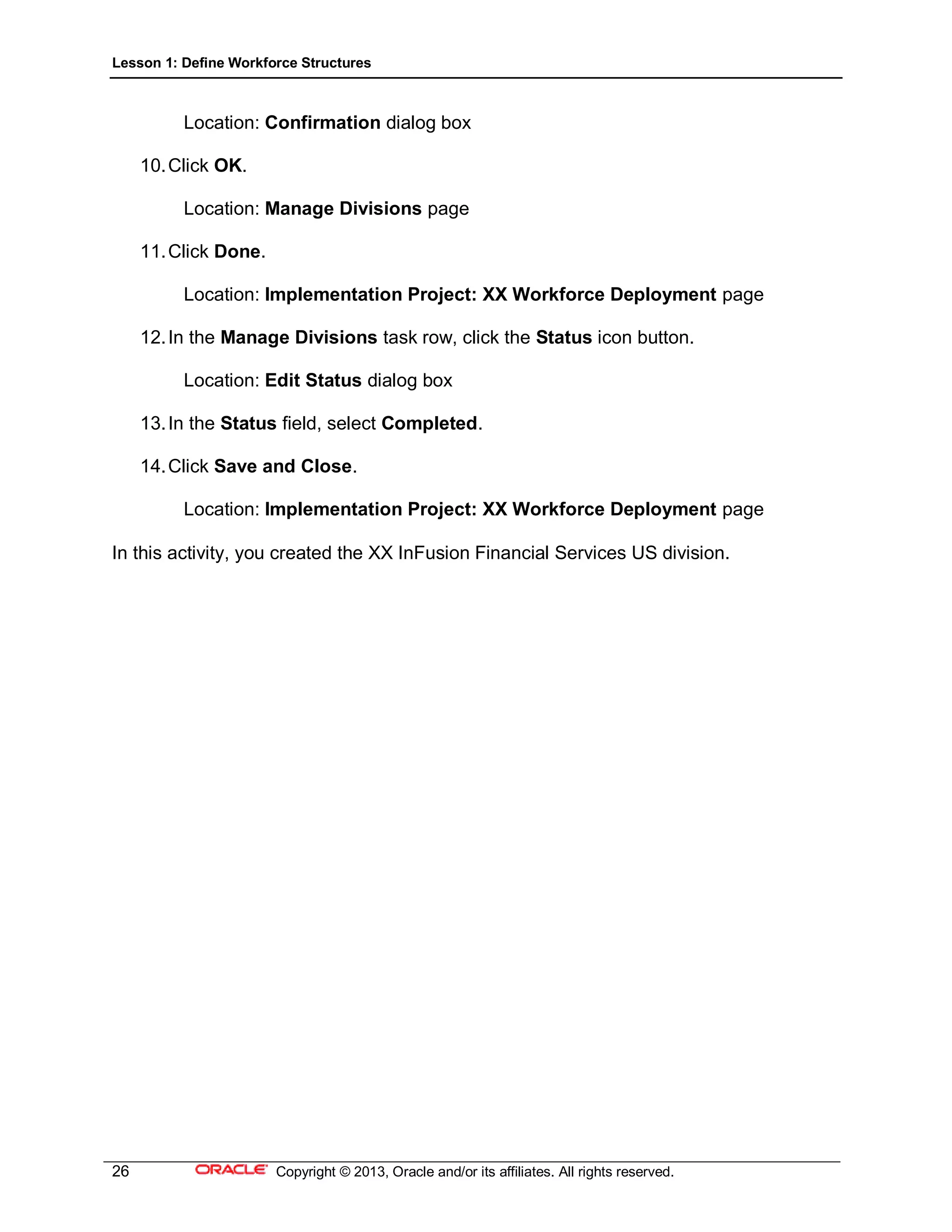 Lesson 1: Define Workforce Structures
26 Copyright © 2013, Oracle and/or its affiliates. All rights reserved.
Location: Confirmation dialog box
10.Click OK.
Location: Manage Divisions page
11.Click Done.
Location: Implementation Project: XX Workforce Deployment page
12.In the Manage Divisions task row, click the Status icon button.
Location: Edit Status dialog box
13.In the Status field, select Completed.
14.Click Save and Close.
Location: Implementation Project: XX Workforce Deployment page
In this activity, you created the XX InFusion Financial Services US division.
 