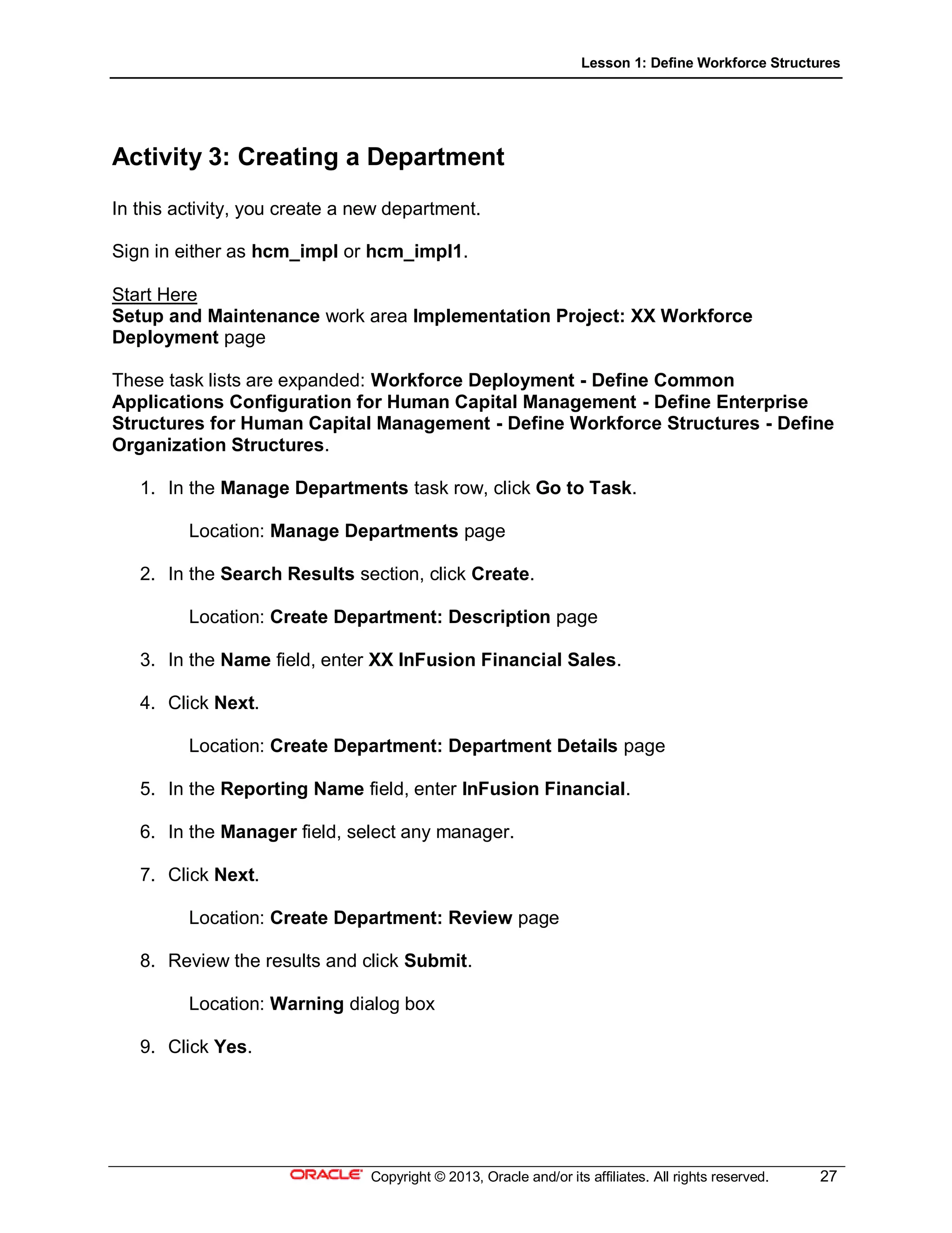 Lesson 1: Define Workforce Structures
Copyright © 2013, Oracle and/or its affiliates. All rights reserved. 27
Activity 3: Creating a Department
In this activity, you create a new department.
Sign in either as hcm_impl or hcm_impl1.
Start Here
Setup and Maintenance work area Implementation Project: XX Workforce
Deployment page
These task lists are expanded: Workforce Deployment - Define Common
Applications Configuration for Human Capital Management - Define Enterprise
Structures for Human Capital Management - Define Workforce Structures - Define
Organization Structures.
1. In the Manage Departments task row, click Go to Task.
Location: Manage Departments page
2. In the Search Results section, click Create.
Location: Create Department: Description page
3. In the Name field, enter XX InFusion Financial Sales.
4. Click Next.
Location: Create Department: Department Details page
5. In the Reporting Name field, enter InFusion Financial.
6. In the Manager field, select any manager.
7. Click Next.
Location: Create Department: Review page
8. Review the results and click Submit.
Location: Warning dialog box
9. Click Yes.
 