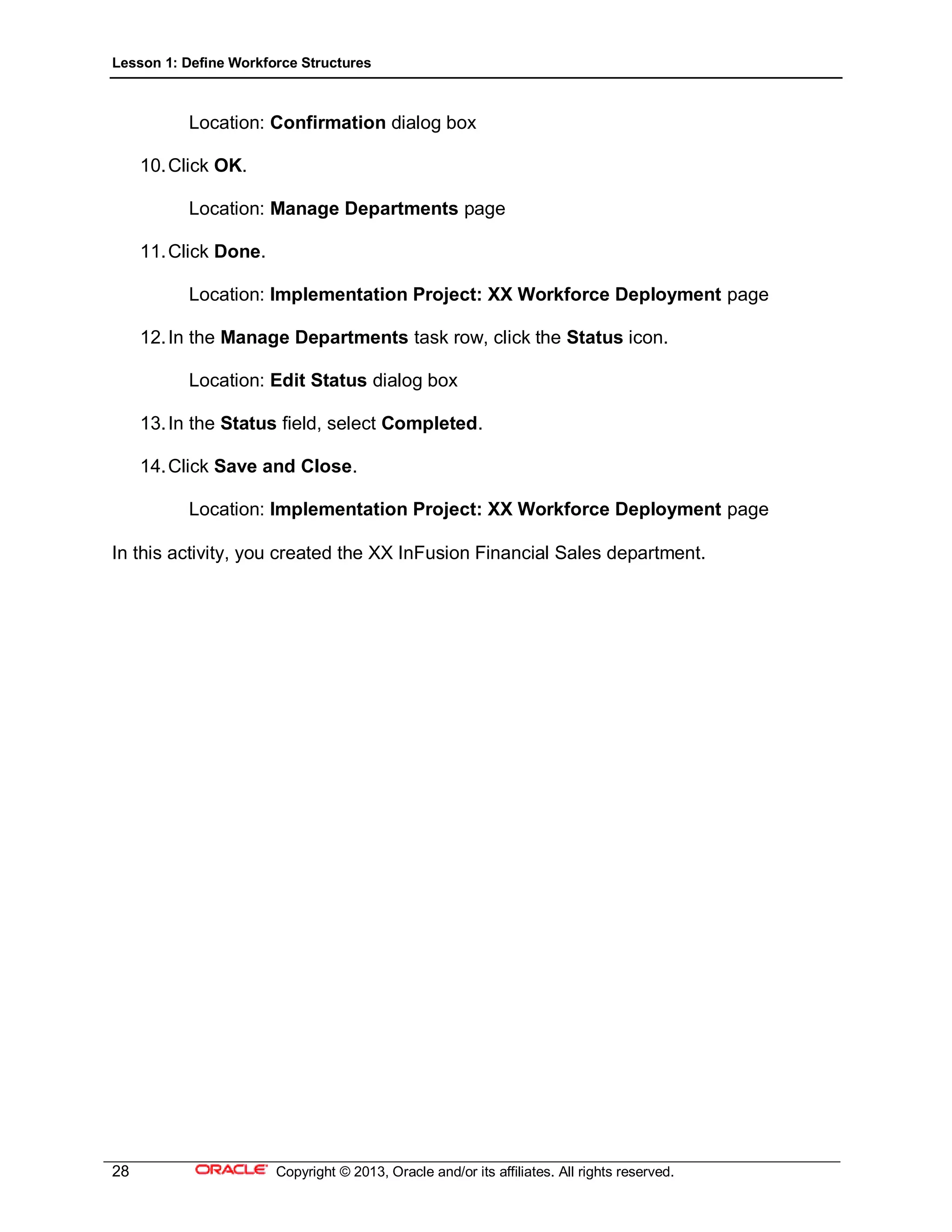 Lesson 1: Define Workforce Structures
28 Copyright © 2013, Oracle and/or its affiliates. All rights reserved.
Location: Confirmation dialog box
10.Click OK.
Location: Manage Departments page
11.Click Done.
Location: Implementation Project: XX Workforce Deployment page
12.In the Manage Departments task row, click the Status icon.
Location: Edit Status dialog box
13.In the Status field, select Completed.
14.Click Save and Close.
Location: Implementation Project: XX Workforce Deployment page
In this activity, you created the XX InFusion Financial Sales department.
 
