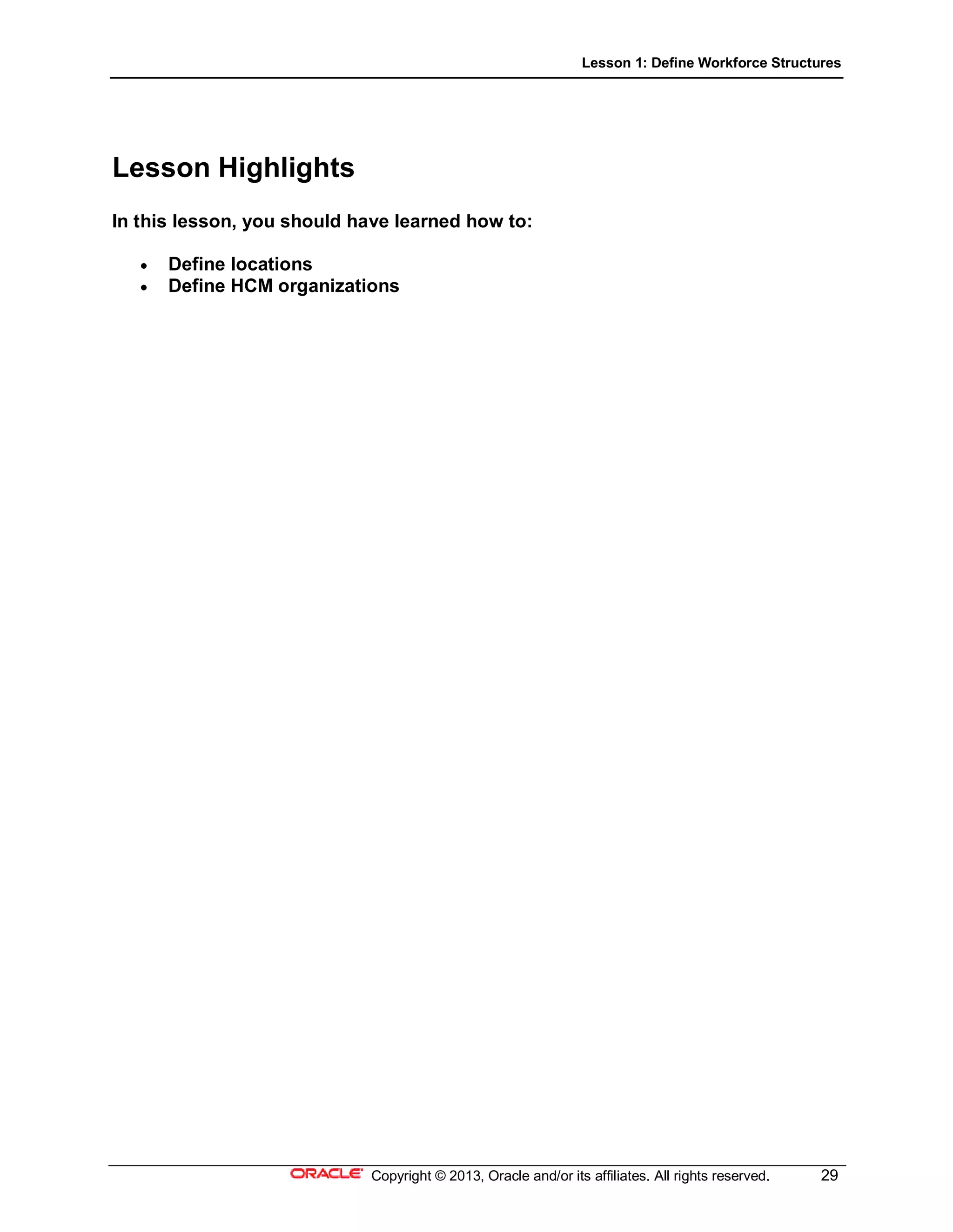 Lesson 1: Define Workforce Structures
Copyright © 2013, Oracle and/or its affiliates. All rights reserved. 29
Lesson Highlights
In this lesson, you should have learned how to:
 Define locations
 Define HCM organizations
 