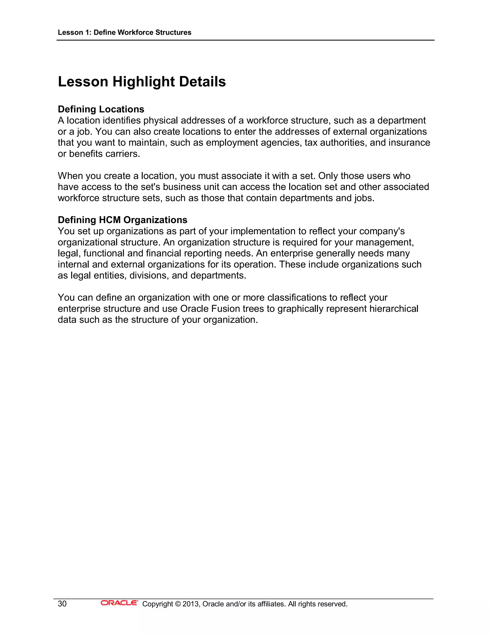 Lesson 1: Define Workforce Structures
30 Copyright © 2013, Oracle and/or its affiliates. All rights reserved.
Lesson Highlight Details
Defining Locations
A location identifies physical addresses of a workforce structure, such as a department
or a job. You can also create locations to enter the addresses of external organizations
that you want to maintain, such as employment agencies, tax authorities, and insurance
or benefits carriers.
When you create a location, you must associate it with a set. Only those users who
have access to the set's business unit can access the location set and other associated
workforce structure sets, such as those that contain departments and jobs.
Defining HCM Organizations
You set up organizations as part of your implementation to reflect your company's
organizational structure. An organization structure is required for your management,
legal, functional and financial reporting needs. An enterprise generally needs many
internal and external organizations for its operation. These include organizations such
as legal entities, divisions, and departments.
You can define an organization with one or more classifications to reflect your
enterprise structure and use Oracle Fusion trees to graphically represent hierarchical
data such as the structure of your organization.
 