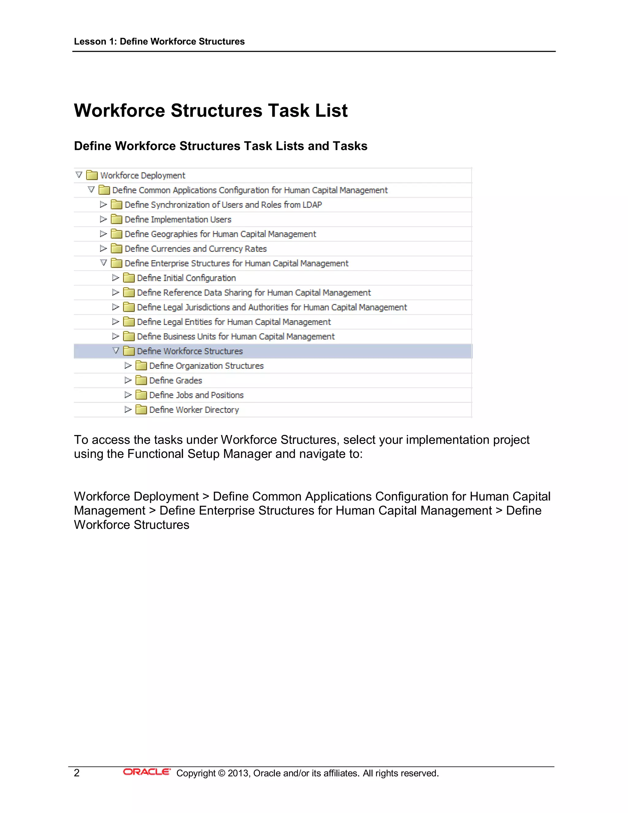 Lesson 1: Define Workforce Structures
2 Copyright © 2013, Oracle and/or its affiliates. All rights reserved.
Workforce Structures Task List
Define Workforce Structures Task Lists and Tasks
To access the tasks under Workforce Structures, select your implementation project
using the Functional Setup Manager and navigate to:
Workforce Deployment > Define Common Applications Configuration for Human Capital
Management > Define Enterprise Structures for Human Capital Management > Define
Workforce Structures
 