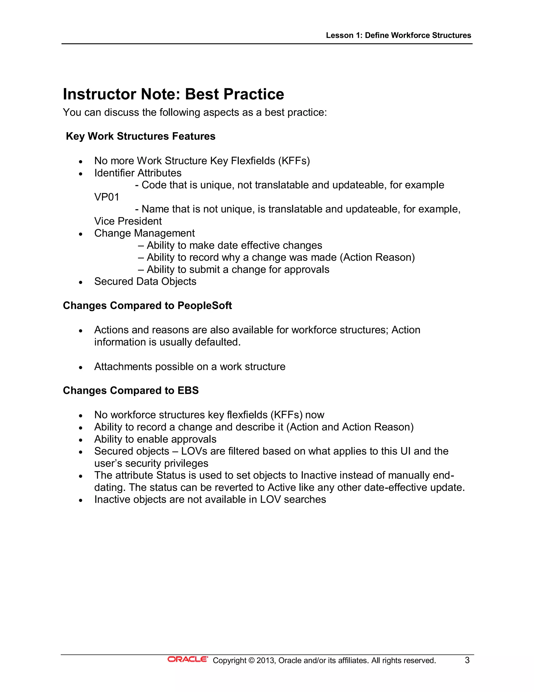 Lesson 1: Define Workforce Structures
Copyright © 2013, Oracle and/or its affiliates. All rights reserved. 3
Instructor Note: Best Practice
You can discuss the following aspects as a best practice:
Key Work Structures Features
 No more Work Structure Key Flexfields (KFFs)
 Identifier Attributes
- Code that is unique, not translatable and updateable, for example
VP01
- Name that is not unique, is translatable and updateable, for example,
Vice President
 Change Management
– Ability to make date effective changes
– Ability to record why a change was made (Action Reason)
– Ability to submit a change for approvals
 Secured Data Objects
Changes Compared to PeopleSoft
 Actions and reasons are also available for workforce structures; Action
information is usually defaulted.
 Attachments possible on a work structure
Changes Compared to EBS
 No workforce structures key flexfields (KFFs) now
 Ability to record a change and describe it (Action and Action Reason)
 Ability to enable approvals
 Secured objects – LOVs are filtered based on what applies to this UI and the
user’s security privileges
 The attribute Status is used to set objects to Inactive instead of manually end-
dating. The status can be reverted to Active like any other date-effective update.
 Inactive objects are not available in LOV searches
 