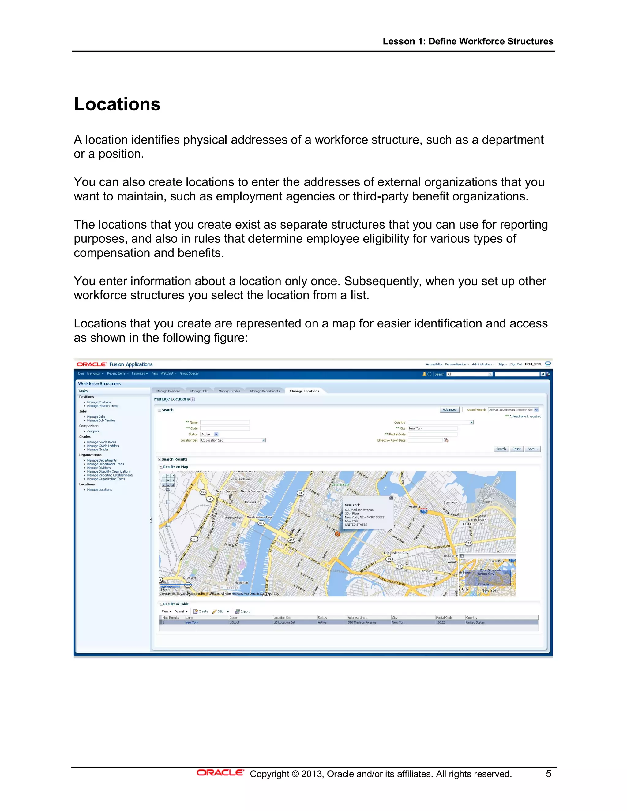 Lesson 1: Define Workforce Structures
Copyright © 2013, Oracle and/or its affiliates. All rights reserved. 5
Locations
A location identifies physical addresses of a workforce structure, such as a department
or a position.
You can also create locations to enter the addresses of external organizations that you
want to maintain, such as employment agencies or third-party benefit organizations.
The locations that you create exist as separate structures that you can use for reporting
purposes, and also in rules that determine employee eligibility for various types of
compensation and benefits.
You enter information about a location only once. Subsequently, when you set up other
workforce structures you select the location from a list.
Locations that you create are represented on a map for easier identification and access
as shown in the following figure:
 
