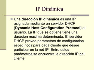 IP Dinámica
 Una dirección IP dinámica es una IP
asignada mediante un servidor DHCP
(Dynamic Host Configuration Protocol) al
usuario. La IP que se obtiene tiene una
duración máxima determinada. El servidor
DHCP provee parámetros de configuración
específicos para cada cliente que desee
participar en la red IP. Entre estos
parámetros se encuentra la dirección IP del
cliente.
 