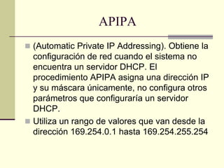 APIPA
 (Automatic Private IP Addressing). Obtiene la
configuración de red cuando el sistema no
encuentra un servidor DHCP. El
procedimiento APIPA asigna una dirección IP
y su máscara únicamente, no configura otros
parámetros que configuraría un servidor
DHCP.
 Utiliza un rango de valores que van desde la
dirección 169.254.0.1 hasta 169.254.255.254
 