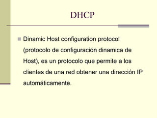 DHCP
 Dinamic Host configuration protocol
(protocolo de configuración dinamica de
Host), es un protocolo que permite a los
clientes de una red obtener una dirección IP
automáticamente.
 