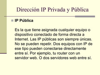 Dirección IP Privada y Pública
 IP Pública
Es la que tiene asignada cualquier equipo o
dispositivo conectado de forma directa a
Internet. Las IP públicas son siempre únicas.
No se pueden repetir. Dos equipos con IP de
ese tipo pueden conectarse directamente
entre sí. Por ejemplo, tu router con un
servidor web. O dos servidores web entre sí.
 