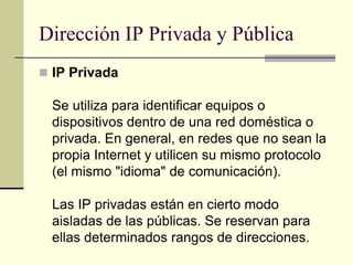 Dirección IP Privada y Pública
 IP Privada
Se utiliza para identificar equipos o
dispositivos dentro de una red doméstica o
privada. En general, en redes que no sean la
propia Internet y utilicen su mismo protocolo
(el mismo "idioma" de comunicación).
Las IP privadas están en cierto modo
aisladas de las públicas. Se reservan para
ellas determinados rangos de direcciones.
 