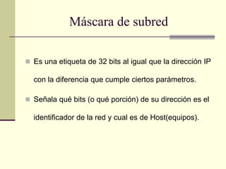 Máscara de subred
 Es una etiqueta de 32 bits al igual que la dirección IP
con la diferencia que cumple ciertos parámetros.
 Señala qué bits (o qué porción) de su dirección es el
identificador de la red y cual es de Host(equipos).
 