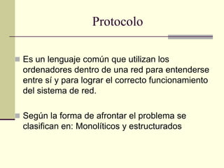 Protocolo
 Es un lenguaje común que utilizan los
ordenadores dentro de una red para entenderse
entre sí y para lograr el correcto funcionamiento
del sistema de red.
 Según la forma de afrontar el problema se
clasifican en: Monolíticos y estructurados
 