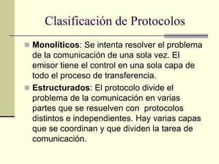 Clasificación de Protocolos
 Monolíticos: Se intenta resolver el problema
de la comunicación de una sola vez. El
emisor tiene el control en una sola capa de
todo el proceso de transferencia.
 Estructurados: El protocolo divide el
problema de la comunicación en varias
partes que se resuelven con protocolos
distintos e independientes. Hay varias capas
que se coordinan y que dividen la tarea de
comunicación.
 