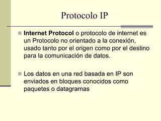 Protocolo IP
 Internet Protocol o protocolo de internet es
un Protocolo no orientado a la conexión,
usado tanto por el origen como por el destino
para la comunicación de datos.
 Los datos en una red basada en IP son
enviados en bloques conocidos como
paquetes o datagramas
 