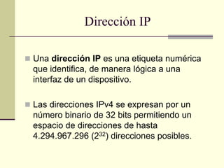 Dirección IP
 Una dirección IP es una etiqueta numérica
que identifica, de manera lógica a una
interfaz de un dispositivo.
 Las direcciones IPv4 se expresan por un
número binario de 32 bits permitiendo un
espacio de direcciones de hasta
4.294.967.296 (232) direcciones posibles.
 