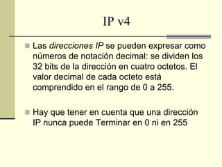 IP v4
 Las direcciones IP se pueden expresar como
números de notación decimal: se dividen los
32 bits de la dirección en cuatro octetos. El
valor decimal de cada octeto está
comprendido en el rango de 0 a 255.
 Hay que tener en cuenta que una dirección
IP nunca puede Terminar en 0 ni en 255
 