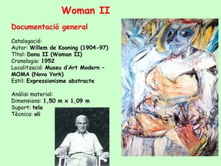 Documentació general
Catalogació:
Autor: Willem de Kooning (1904-97)
Títol: Dona II (Woman II)
Cronologia: 1952
Localització: Museu d’Art Modern –
MOMA (Nova York)
Estil: Expressionisme abstracte
Anàlisi material:
Dimensions: 1,50 m x 1,09 m
Suport: tela
Tècnica: oli
Woman II
 