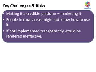 Key Challenges & Risks
• Making it a credible platform – marketing it
• People in rural areas might not know how to use
it.
• If not implemented transparently would be
rendered ineffective.
 