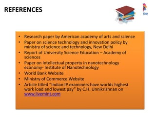 REFERENCES
• Research paper by American academy of arts and science
• Paper on science technology and innovation policy by
ministry of science and technology, New Delhi
• Report of University Science Education – Academy of
sciences
• Paper on Intellectual property in nanotechnology
economy- Institute of Nanotechnology
• World Bank Website
• Ministry of Commerce Website
• Article titled “Indian IP examiners have worlds highest
work load and lowest pay” by C.H. Unnikrishnan on
www.livemint.com
 