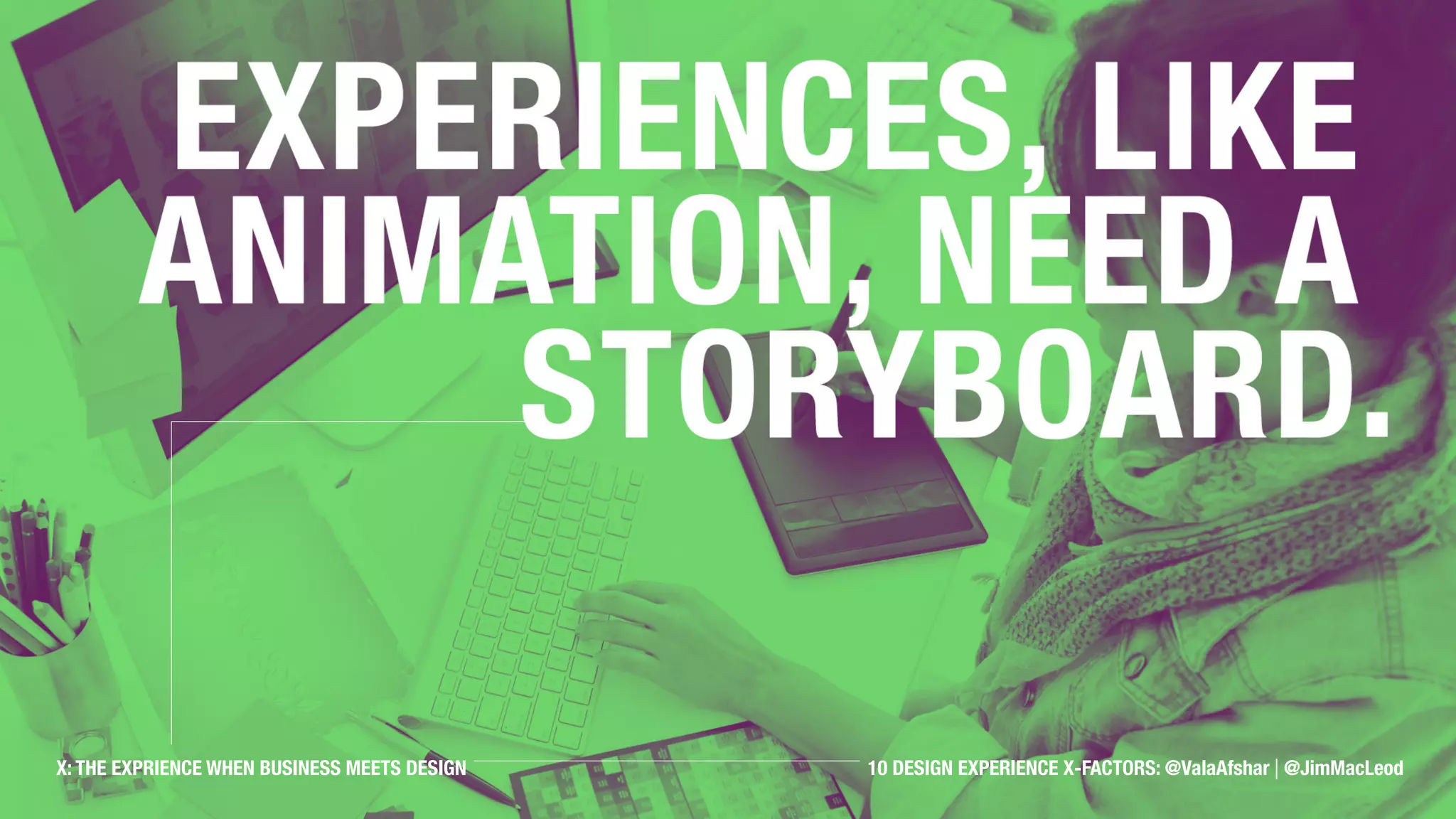 Experiences, like animation,
need a storyboard.
X: THE EXPRIENCE WHEN BUSINESS MEETS DESIGN 10 DESIGN EXPERIENCE X-FACTORS: @ValaAfshar | @JimMacLeod
 