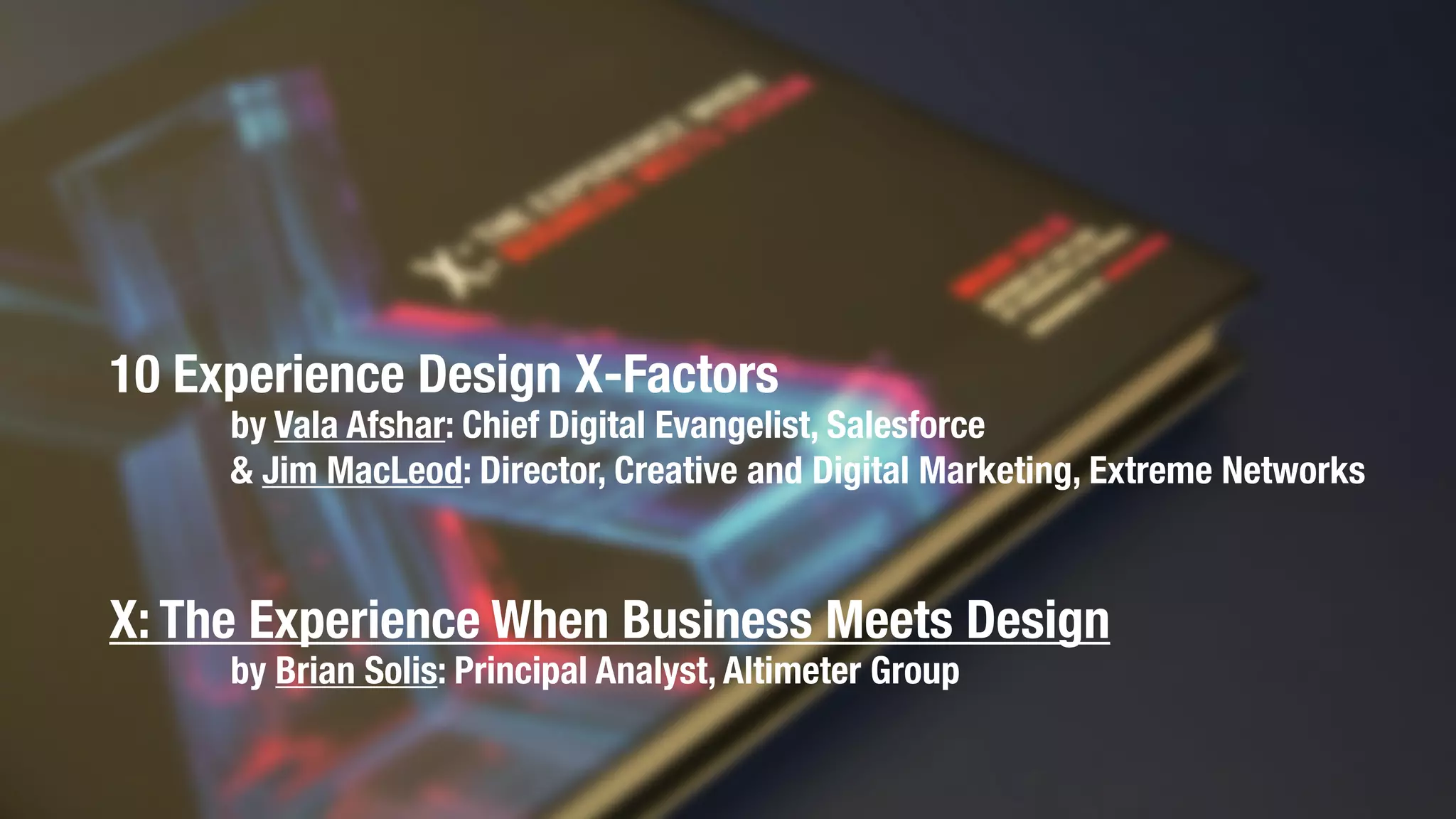 10 Experience Design X-Factors
by Vala Afshar: Chief Digital Evangelist, Salesforce
& Jim MacLeod: Director, Creative and Digital Marketing, Extreme Networks
X: The Experience When Business Meets Design
by Brian Solis: Principal Analyst, Altimeter Group
 