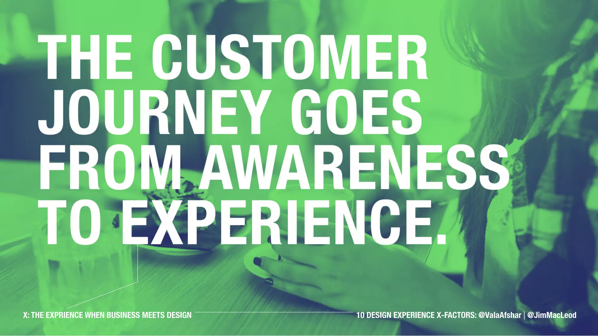 The customer journey
goes from awareness to
experience.
X: THE EXPRIENCE WHEN BUSINESS MEETS DESIGN 10 OBSERVATIONS: @ValaAfshar | @JimMacLeodX: THE EXPRIENCE WHEN BUSINESS MEETS DESIGN 10 DESIGN EXPERIENCE X-FACTORS: @ValaAfshar | @JimMacLeod
 