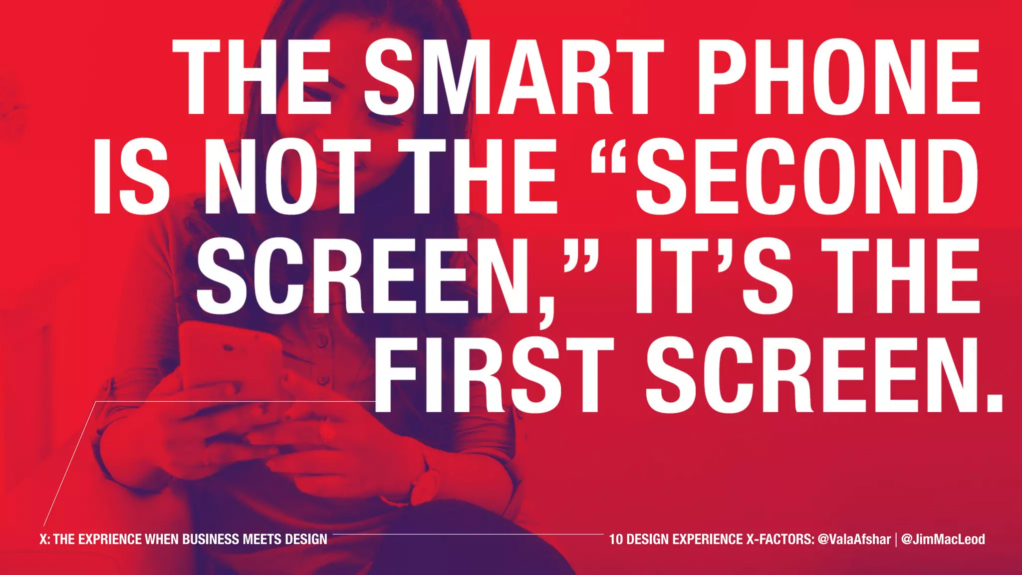 The smart phone is not
the “second screen,” it’s
the first screen.
X: THE EXPRIENCE WHEN BUSINESS MEETS DESIGN 10 DESIGN EXPERIENCE X-FACTORS: @ValaAfshar | @JimMacLeod
 