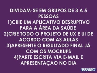 DIVIDAM-SE EM GRUPOS DE 3 A 5
PESSOAS
1)CRIE UM APLICATIVO DESRUPTIVO
PARA A ÁREA DA SAÚDE
2)CRIE TODO O PROJETO DE UX E UI DE
ACORDO COM AS AULAS
3)APRESENTE O RESULTADO FINAL JÁ
COM OS MOCKUPS
4)PARTE ESCRITA VIA E-MAIL E
APRESENTAÇAO NO DIA
 